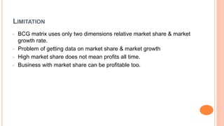 LIMITATION
• BCG matrix uses only two dimensions relative market share & market
growth rate.
• Problem of getting data on market share & market growth
• High market share does not mean profits all time.
• Business with market share can be profitable too.
 