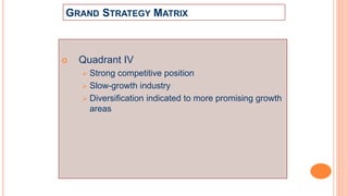 GRAND STRATEGY MATRIX
 Quadrant IV
 Strong competitive position
 Slow-growth industry
 Diversification indicated to more promising growth
areas
 