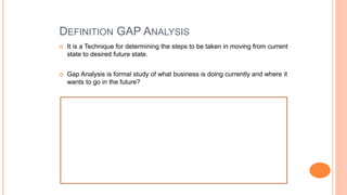 DEFINITION GAP ANALYSIS
 It is a Technique for determining the steps to be taken in moving from current
state to desired future state.
 Gap Analysis is formal study of what business is doing currently and where it
wants to go in the future?
 