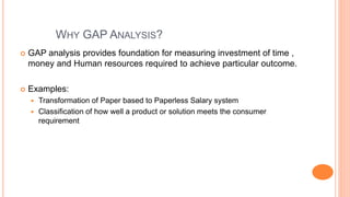 WHY GAP ANALYSIS?
 GAP analysis provides foundation for measuring investment of time ,
money and Human resources required to achieve particular outcome.
 Examples:
 Transformation of Paper based to Paperless Salary system
 Classification of how well a product or solution meets the consumer
requirement
 