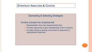 STRATEGY ANALYSIS & CHOICE
Generating & Selecting Strategies
 Involve a broad mix of personnel
 Representation from each department/function
 Provides opportunity to gain understanding of firm’s direction
 Provides vehicle to develop commitment to attainment of
organizational objectives
 