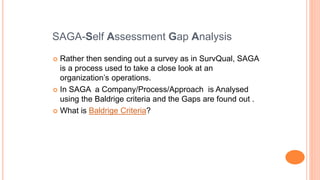  Rather then sending out a survey as in SurvQual, SAGA
is a process used to take a close look at an
organization’s operations.
 In SAGA a Company/Process/Approach is Analysed
using the Baldrige criteria and the Gaps are found out .
 What is Baldrige Criteria?
SAGA-Self Assessment Gap Analysis
 