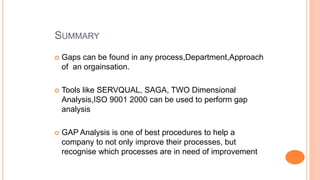 SUMMARY
 Gaps can be found in any process,Department,Approach
of an orgainsation.
 Tools like SERVQUAL, SAGA, TWO Dimensional
Analysis,ISO 9001 2000 can be used to perform gap
analysis
 GAP Analysis is one of best procedures to help a
company to not only improve their processes, but
recognise which processes are in need of improvement
 