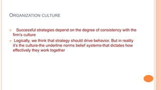 ORGANIZATION CULTURE
 Successful strategies depend on the degree of consistency with the
firm’s culture
 Logically, we think that strategy should drive behavior. But in reality
it’s the culture-the underline norms belief systems-that dictates how
effectively they work together
 