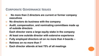 CORPORATE GOVERNANCE ISSUES
 No more than 2 directors are current or former company
executives
 No directors do business with the company
 Audit, compensation, and nominating committees made up
of outside directors
Each director owns a large equity stake in the company
 At least one outside director with extensive experience
 Fully employed directors sit on no more than 4 boards –
 Retirees on no more than 7
 Each director attends at lest 75% of all meetings
 