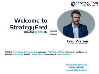 Welcome to
StrategyFred
CREATiVE in TiME Ltd
Fred Warner
BEng (Hons) CEng FIMechE PMP
Helping Technology & Engineering businessÊ FOCUS & GROW with expert guidance in
Business Strategy, Product Roadmaps, Technology & Data Solutions
fred@strategyfred.com
07789 860650
www.strategyfred.com
Technology
Information
Music
Engineering
 