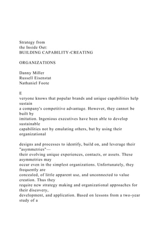 Strategy from
the Inside Out:
BUILDING CAPABILITY-CREATING
ORGANIZATIONS
Danny Miller
Russell Eisenstat
Nathaniel Foote
E
veryone knows that popular brands and unique capabilities help
sustain
a company's competitive advantage. However, they cannot be
built by
imitation. Ingenious executives have been able to develop
sustainable
capabilities not by emulating others, but by using their
organizational
designs and processes to identify, build on, and leverage their
"asymmetries"—
their evolving unique experiences, contacts, or assets. These
asymmetries may
occur even in the simplest organizations. Unfortunately, they
frequently are
concealed, of little apparent use, and unconnected to value
creation. Thus they
require new strategy making and organizational approaches for
their discovery,
development, and application. Based on lessons from a two-year
study of a
 