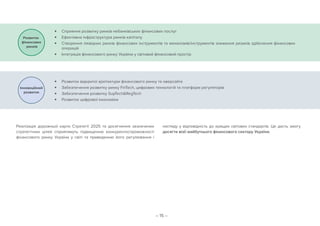 – 15 –
Реалізація дорожньої карти Стратегії 2025 та досягнення зазначених
стратегічних цілей сприятимуть підвищенню конкурентоспроможності
фінансового ринку України у світі та приведенню його регулювання і
нагляду у відповідність до кращих світових стандартів. Це дасть змогу
досягти візії майбутнього фінансового сектору України.
	■ Сприяння розвитку ринків небанківських фінансових послуг
	■ Ефективна інфраструктура ринків капіталу
	■ Створення ліквідних ринків фінансових інструментів та механізмів/інструментів зниження ризиків здійснення фінансових
операцій
	■ Інтеграція фінансового ринку України у світовий фінансовий простір
	■ Розвиток відкритої архітектури фінансового ринку та оверсайта
	■ Забезпечення розвитку ринку FinTech, цифрових технологій та платформ регуляторів
	■ Забезпечення розвитку SupTechRegTech
	■ Розвиток цифрової економіки
 