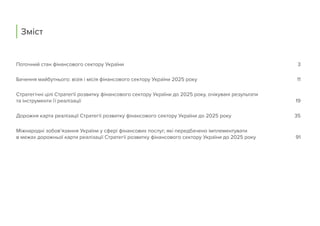 Зміст
Поточний стан фінансового сектору України 3
Бачення майбутнього: візія і місія фінансового сектору України 2025 року 11
Стратегічні цілі Стратегії розвитку фінансового сектору України до 2025 року, очікувані результати
та інструменти її реалізації 19
Дорожня карта реалізації Стратегії розвитку фінансового сектору України до 2025 року 35
Міжнародні зобов’язання України у сфері фінансових послуг, які передбачено імплементувати
в межах дорожньої карти реалізації Стратегії розвитку фінансового сектору України до 2025 року 91
 
