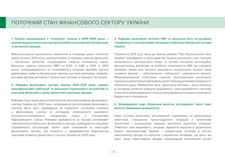 – 3 –
1. Україна зіштовхнулася з потрійною кризою в 2014–2016 роках –
кризовіявищавреальномусекторіекономікипосилювалисябанківською
та валютною кризами.
Макроекономічні дисбаланси, накопичені в попередні роки, політична
криза початку 2014 року, окупація Криму та окремих районів Донецької
і Луганської областей спровокували глибоку економічну кризу.
Водночас падіння реального ВВП на 6,6% та 9,8% у 2014 та 2015
роках супроводжувалося та посилювалося кількома хвилями значної
девальвації гривні та банківською кризою, що мала наслідком, зокрема,
масовий відплив депозитів з банківської системи та банкрутство банків.
2. Реформа фінансового сектору України 2014–2019 років сприяла
макрофінансовій стабілізації та зміцненню спроможності регуляторів та
учасників фінансового ринку протистояти кризовим явищам.
Реформа була окреслена в Комплексній програмі розвитку фінансового
сектору України до 2020 року, затвердженій регуляторами фінансового
сектору. Вона була спрямована на подолання системних проблем
у фінансовому секторі та розбудову повноцінного ринкового
конкурентоспроможного середовища згідно зі стандартами
Європейського Союзу. Реформа відбувалася за трьома напрямами:
забезпечення стабільності фінансового сектору, розбудова інституційної
спроможності регуляторів, захист прав споживачів та інвесторів
фінансового сектору. Ця Стратегія є продовженням Комплексної
програми розвитку фінансового сектору України до 2020 року.
3. Реформа монетарної політики НБУ та зміцнення його інституційної
спроможності стали вагомими чинниками стабілізації банківської системи
України.
Прийняті в 2015 році зміни до Закону України Про Національний банк
України впровадили у законодавство України визнаний у світі принцип
незалежності центрального банку та суттєво посилили інституційну,
функціональну, фінансову та особисту незалежність НБУ. Це створило
необхідні умови для якісного виконання центральним банком своєї
основної функції – забезпечення стабільності національної валюти.
Макроекономічній стабілізації сприяли переорієнтація монетарної
політикинадосягненняінфляційнихцілейіперехіддорежимуплаваючого
обмінного курсу. Виваженою була і фіскальна політика – вона полягала
в суттєвому зниженні дефіциту державного і квазі-державного секторів,
скороченнірівнядержавногоборгутавпровадженнісередньострокового
бюджетного планування.
4. Запроваджено нове ліберальне валютне регулювання, проте певні
валютні обмеження залишаються.
Нова система валютного регулювання спрямована на дерегуляцію
інвестицій, спрощення транскордонних операцій з валютними
цінностями і розширення переліку доступних валютних операцій.
З’явилися нові можливості, зокрема: відкриття рахунків в українських
банках нерезидентами України – юридичними особами в частині
інвестиційних фондів та компаній з управління активами, що діють від
імені таких інвестиційних фондів; міжнародний депозитарій цінних
ПОТОЧНИЙ СТАН ФІНАНСОВОГО СЕКТОРУ УКРАЇНИ
 