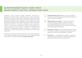 – 11 –
БАЧЕННЯ МАЙБУТНЬОГО: ВІЗІЯ І МІСІЯ
ФІНАНСОВОГО СЕКТОРУ УКРАЇНИ 2025 РОКУ
Основною метою ключових гравців фінансової екосистеми є
задоволення потреб кінцевих споживачів, якими є суб’єкти економіки
України, які в процесі своєї діяльності потребують використання різних
фінансових інструментів задля досягнення власних цілей. Саме кінцеві
споживачі фінансових послуг перебувають у центрі уваги всіх учасників
фінансової екосистеми, адже створення умов для ефективної роботи
економічних суб’єктів є основним завданням усього фінансового
сектору. З цією метою ключові гравці екосистеми взаємодіють між
собою, створюючи актуальні сервіси та продукти для споживачів. Від
злагодженої, взаємовигідної роботи учасників, що ґрунтується на
відкритості та повазі до інтересів учасників, залежить успіх роботи всієї
екосистеми.
Потреби всіх суб’єктів економічної діяльності мають бути задоволені
через надання відповідних фінансових послуг учасниками фінансової
екосистеми, яких можна об’єднати в чотири основні групи:
Провайдери фінансових послуг – це компанії, державні
інституції, які безпосередньо надають фінансові продукти та
сервіси кінцевим споживачам.
Інфраструктура та технології – це компанії та державні
інституції, які надають продукти, сервіси та рішення
для провайдерів фінансових послуг та інших учасників
фінансового сектору, підсилюючи їхню ціннісну пропозицію
для споживачів фінансових послуг.
Регуляція та контроль – це як правило державні інституції,
які створюють правила взаємодії учасників екосистеми та
здійснюють контроль за дотриманням цих правил.
Експертиза – це учасники ринку та державні інституції, які
своїми сервісами та рішеннями створюють підґрунтя для
професійного розвитку учасників екосистеми.
 