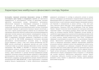 – 16 –
Характеристики майбутнього фінансового сектору України
Інституційно спроможні регулятори фінансового сектору та ФГВФО
застосовують єдині підходи та координують зусилля для ефективного
індивідуального та консолідованого нагляду за фінансовим сектором,
здійснення регуляторного впливу, пропорційного регулювання,
забезпечення прозорості й стимулювання конкуренції та контролю
концентрації на фінансовому ринку. Проведено трансформацію і
перерозподіл функцій між регуляторами фінансового сектору, оптимізовані
організаційні структури та удосконалені внутрішні процеси регуляторів, у
тому числі з метою усунення конфлікту інтересів під час виконання ними
повноважень.Фінансовастабільністьзабезпечуєтьсяшляхомупровадження
ефективної системи раннього діагностування, запровадження нагляду за
фінансовими групами, оцінки ризиків капіталу відповідно до Постанови
SREP та пруденційних показників, приведених у відповідність до вимог
таких актів ЄС як CRD IV/CRR, впровадження поліпшених механізмів
врегулювання неплатоспроможності учасників ринку та процедур
їхнього виведення з ринку, у тому числі шляхом імплементації акта ЄС
BRRD, доступу регуляторів до державних реєстрів для цілей нагляду,
спеціальних вимог до системно важливих фінансових установ, посилення
повноважень НБУ, ФГВФО та НКЦПФР та полішення їхньої взаємодії,
попередження розвитку системних ризиків, оцінюванню дії реальних і
потенційних шоків на фінансовий сектор та учасників. Регулювання та
нагляд у сфері запобігання та протидії легалізації (відмиванню) доходів,
одержаних злочинним шляхом, фінансуванню тероризму та фінансуванню
розповсюдження зброї масового знищення здійснюється з урахуванням
Міжнародних стандартів з протидії відмиванню доходів, зокрема виконання
рекомендацій FATF, МВФ, MONEYVAL, а також гармонізовано з потребами
розвитку вільного підприємництва. З метою забезпечення приведення
державного регулювання та нагляду за діяльністю установ на ринках
капіталу у відповідність до міжнародних стандартів Україна приєдналась до
Меморандуму IOSCO, що сприяло інтеграції вітчизняного ринку у глобальні
фінансові ринки та дало можливіть використовувати міжнародну допомогу
для боротьби із зловживанням на ринках капіталу, у тому числі дало
змогу зменшити збитки інвесторів і втрати держави від транскордонних
правопорушень. Наприкінці 2019 року ратифікована Угода між Урядом
України і Урядом Сполучених Штатів Америки для поліпшення виконання
податкових правил і застосування положень Закону США Про податкові
вимоги до іноземних рахунків (FATCA). Побудовано систему протидії та
запобігання правопорушенням на ринках капіталу відповідно до вимог актів
ЄС,зокремаMARтаMAD,якаефективнопопереджаєтаприпиняєшахрайства
на ринках капіталу, зокрема використання схем Понці, інсайдерської
інформації та маніпулювання на ринках капіталу та організованих товарних
ринках. Удосконалено корпоративне управління, зокрема процедури
злиття та приєднання акціонерних товариств. Корпоративне управління
вітчизняних компаній, зокрема в капіталі яких держава має значну частку,
приведено у відповідність до найкращих стандартів. Вітчизняні компанії
залучають інвестиції шляхом здійснення публічних пропозицій своїх цінних
паперів. Інвестиційна привабливість України та легкість ведення бізнесу в
Україні суттєво поліпшилась. Започатковано ІІ рівень системи пенсійного
забезпечення в Україні, упровадження якого в поєднанні з І та ІІІ рівнями
цієї системи пенсійного забезпечення забезпечило соціальні гарантії
та фінансову стабільність пенсійної системи України, сприяло розвитку
фондового ринку України та забезпечило економіку довгостроковими
фінансовими ресурсами.
 