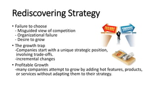 Rediscovering Strategy
• Failure to choose
- Misguided view of competition
- Organizational failure
- Desire to grow
• The growth trap
-Companies start with a unique strategic position,
involving trade-offs.
-incremental changes
• Profitable Growth
-many companies attempt to grow by adding hot features, products,
or services without adapting them to their strategy.
 
