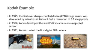 Kodak Example
• In 1975, the first ever charge-coupled device (CCD) image sensor was
developed by scientists at Kodak it had a resolution of 0.1 megapixels
• in 1986, Kodak developed the world’s first camera-size megapixel
sensor.
• In 1991, Kodak created the first digital SLR camera.
 