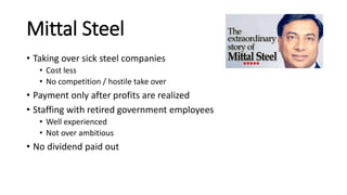 Mittal Steel
• Taking over sick steel companies
• Cost less
• No competition / hostile take over
• Payment only after profits are realized
• Staffing with retired government employees
• Well experienced
• Not over ambitious
• No dividend paid out
 