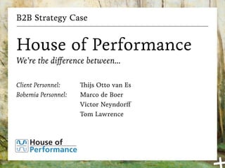 B2B Strategy Case
House of Performance
We’re the difference between...
Client Personnel:
Bohemia Personnel:
Thijs Otto van Es
Marco de Boer
Victor Neyndorff
Tom Lawrence
 