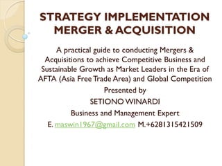 STRATEGY IMPLEMENTATION
MERGER & ACQUISITION
A practical guide to conducting Mergers &
Acquisitions to achieve Competitive Business and
Sustainable Growth as Market Leaders in the Era of
AFTA (Asia Free Trade Area) and Global Competition
Presented by
SETIONO WINARDI
Business and Management Expert
E. maswin1967@gmail.com M.+6281315421509
 