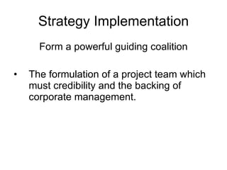 Strategy Implementation Form a powerful guiding coalition The formulation of a project team which must credibility and the backing of corporate management.  