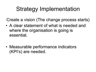 Strategy Implementation Create a vision (The change process starts) A clear statement of what is needed and where the organisation is going is essential. Measurable performance indicators (KPI’s) are needed. 