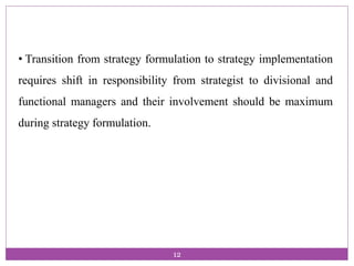 • Transition from strategy formulation to strategy implementation
requires shift in responsibility from strategist to divisional and
functional managers and their involvement should be maximum
during strategy formulation.
12
 