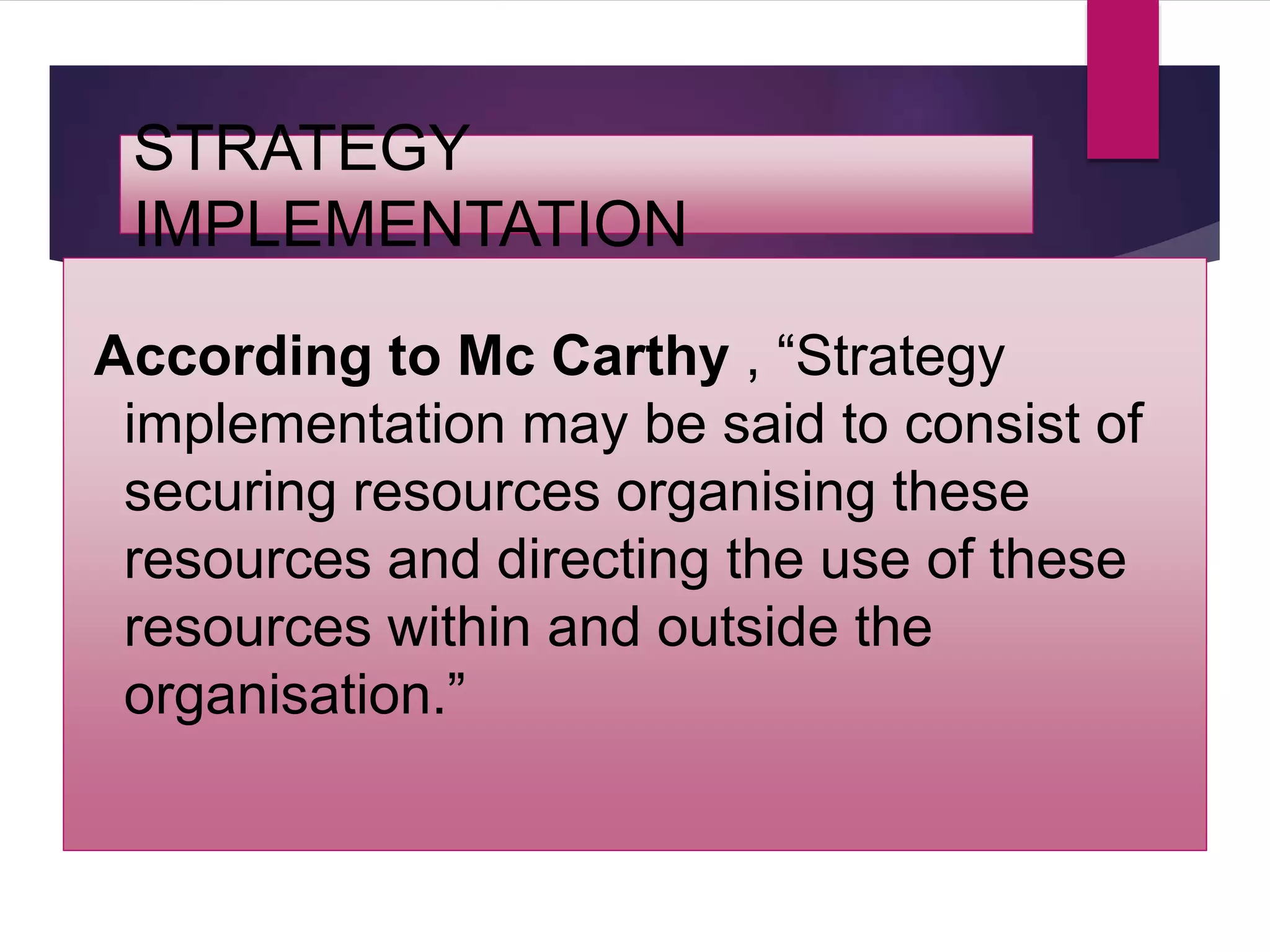 STRATEGY
IMPLEMENTATION
According to Mc Carthy , “Strategy
implementation may be said to consist of
securing resources organising these
resources and directing the use of these
resources within and outside the
organisation.”
 