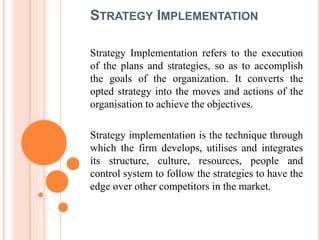 STRATEGY IMPLEMENTATION
Strategy Implementation refers to the execution
of the plans and strategies, so as to accomplish
the goals of the organization. It converts the
opted strategy into the moves and actions of the
organisation to achieve the objectives.
Strategy implementation is the technique through
which the firm develops, utilises and integrates
its structure, culture, resources, people and
control system to follow the strategies to have the
edge over other competitors in the market.
 