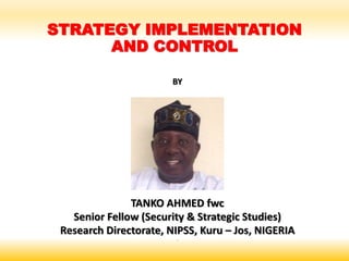 STRATEGY IMPLEMENTATION
AND CONTROL
BY
TANKO AHMED fwc
Senior Fellow (Security & Strategic Studies)
Research Directorate, NIPSS, Kuru – Jos, NIGERIA
‘
 