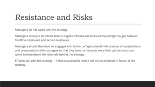 Resistance and Risks
Managers do not agree with the strategy.
Managers occupy a structural hole in e-Types informal networks as they bridge the gap between
frontline employees and senior employees.
Managers should therefore be engaged with further. e-Types should hold a series of consultations
and presentations with managers so that they have a chance to voice their opinions and can
come to understand the rationale behind the strategy.
E-Types can pilot the strategy – if this is successful then it will act as evidence in favour of the
strategy.
 
