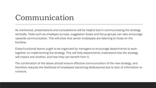 Communication
As mentioned, presentations and consultations will be helpful tool in communicating the strategy
vertically. Tools such as employee surveys, suggestion boxes and focus groups can also encourage
upwards communication. This will show that senior employees are listening to those on the
frontline.
Cross-functional teams ought to be organized by managers to encourage departments to work
together on implementing the strategy. This will help departments understand how the strategy
will impact one another, and how they can benefit from it.
The combination of the above should ensure effective communication of the new strategy, and
therefore reduces the likelihood of employees becoming disillusioned due to lack of information or
rumours.
 
