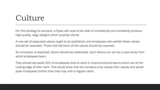 Culture
For this strategy to succeed, e-Types will need to be able to consistently and constantly produce
high-quality, edgy designs which surprise clients
A new set of espoused values ought to be published, and employees who exhibit these values
should be rewarded. Those that fall short of the values should be coached.
As innovation is essential, failure should be celebrated. Each failure can act as a case study from
which employees learn.
They should set aside 20% of employees time to work in cross-functional teams which are at the
cutting edge of their work. This would show that the company truly values their values and would
push employees further than they may with a regular client.
 