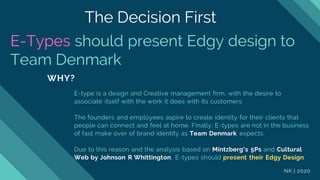 E-Types should present Edgy design to
Team Denmark
WHY?
E-type is a design and Creative management firm, with the desire to
associate itself with the work it does with its customers.
The founders and employees aspire to create identity for their clients that
people can connect and feel at home. Finally, E-types are not in the business
of fast make over of brand identity as Team Denmark expects.
Due to this reason and the analysis based on Mintzberg's 5Ps and Cultural
Web by Johnson R Whittington, E-types should present their Edgy Design.
NK | 2020
The Decision First
 