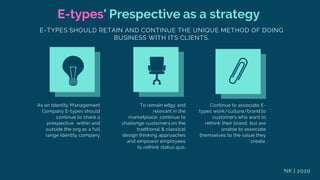E-types' Prespective as a strategy
E-TYPES SHOULD RETAIN AND CONTINUE THE UNIQUE METHOD OF DOING
BUSINESS WITH ITS CLIENTS.
As an Identity Management
Company E-types should
continue to share a
prespective within and
outside the org as a full
range Identity company
To remain edgy and
relevant in the
marketplace, continue to
challenge customers on the
traditional & classical
design thinking approaches
and empower employees
to rethink status quo.
Continue to associate E-
types work/culture/brand to
customers who want to
rethink their brand, but are
unable to associate
themselves to the value they
create.
NK | 2020
 