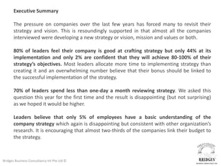 Executive Summary

       The pressure on companies over the last few years has forced many to revisit their
       strategy and vision. This is resoundingly supported in that almost all the companies
       interviewed were developing a new strategy or vision, mission and values or both.

       80% of leaders feel their company is good at crafting strategy but only 44% at its
       implementation and only 2% are confident that they will achieve 80-100% of their
       strategy’s objectives. Most leaders allocate more time to implementing strategy than
       creating it and an overwhelming number believe that their bonus should be linked to
       the successful implementation of the strategy.

       70% of leaders spend less than one-day a month reviewing strategy. We asked this
       question this year for the first time and the result is disappointing (but not surprising)
       as we hoped it would be higher.

       Leaders believe that only 5% of employees have a basic understanding of the
       company strategy which again is disappointing but consistent with other organization’s
       research. It is encouraging that almost two-thirds of the companies link their budget to
       the strategy.



Bridges Business Consultancy Int Pte Ltd ©
 