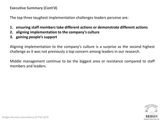 Executive Summary (Cont’d)

       The top three toughest implementation challenges leaders perceive are:

       1. ensuring staff members take different actions or demonstrate different actions
       2. aligning implementation to the company’s culture
       3. gaining people’s support

       Aligning implementation to the company’s culture is a surprise as the second highest
       challenge as it was not previously a top concern among leaders in our research.

       Middle management continue to be the biggest area or resistance compared to staff
       members and leaders.




Bridges Business Consultancy Int Pte Ltd ©
 