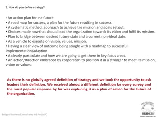 2. How do you define strategy?



   • An action  plan for the future.
   • A road map for success, a plan for the future resulting in success.
   • A systematic method, approach to achieve the mission and goals set out.
   • Choices made now that should lead the organization towards its vision and fulfil its mission.
   • Plan to bridge between desired future state and a current non-ideal state.
   • As a vehicle to execute on vision, values, mission.
   • Having a clear view of outcome being sought with a roadmap to successful
   implementation/adaption.
   • A clearly particulate and how we are going to get there in key focus areas.
   • An action/direction embraced by corporation to position it in a stronger to meet its mission,
   vision or values.


    As there is no globally agreed definition of strategy and we took the opportunity to ask
    leaders their definition. We received almost a different definition for every survey and
    the most popular response by far was explaining it as a plan of action for the future of
    the organization.




Bridges Business Consultancy Int Pte Ltd ©
 