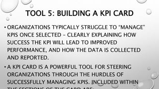 TOOL 5: BUILDING A KPI CARD
• ORGANIZATIONS TYPICALLY STRUGGLE TO “MANAGE”
KPIS ONCE SELECTED – CLEARLY EXPLAINING HOW
SUCCESS THE KPI WILL LEAD TO IMPROVED
PERFORMANCE, AND HOW THE DATA IS COLLECTED
AND REPORTED.
• A KPI CARD IS A POWERFUL TOOL FOR STEERING
ORGANIZATIONS THROUGH THE HURDLES OF
SUCCESSFULLY MANAGING KPIS. INCLUDED WITHIN
 