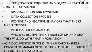 • · THE STRATEGIC OBJECTIVE AND OBJECTIVE STATEMENT
THAT THE KPI SUPPORTS.
• · KPI DESCRIPTION AND OWNERSHIP
• · DATA COLLECTION PROCESS
• · POSITIVE AND NEGATIVE BEHAVIORS THAT THE KPI
MIGHT TRIGGER
• · PROCESS FOR KPI ANALYSIS
• · WHO WILL RECEIVE THE KPI ANALYSIS KPI AND WHAT
THEY WILL DO WITH THAT INFORMATION.
• AS A DOCUMENTED PROCESS, THE KPI CARD ENSURES
CONSISTENT MANAGEMENT OF THE KPIS THROUGHOUT THE
 