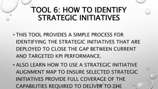 TOOL 6: HOW TO IDENTIFY
STRATEGIC INITIATIVES
• THIS TOOL PROVIDES A SIMPLE PROCESS FOR
IDENTIFYING THE STRATEGIC INITIATIVES THAT ARE
DEPLOYED TO CLOSE THE GAP BETWEEN CURRENT
AND TARGETED KPI PERFORMANCE.
• ALSO LEARN HOW TO USE A STRATEGIC INITIATIVE
ALIGNMENT MAP TO ENSURE SELECTED STRATEGIC
INITIATIVES PROVIDE FULL COVERAGE OF THE
CAPABILITIES REQUIRED TO DELIVER TO THE
 
