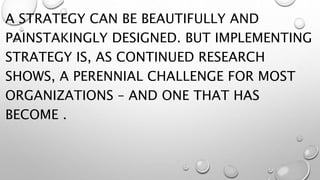 A STRATEGY CAN BE BEAUTIFULLY AND
PAINSTAKINGLY DESIGNED. BUT IMPLEMENTING
STRATEGY IS, AS CONTINUED RESEARCH
SHOWS, A PERENNIAL CHALLENGE FOR MOST
ORGANIZATIONS – AND ONE THAT HAS
BECOME .
 