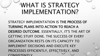 WHAT IS STRATEGY
IMPLEMENTATION?
STRATEGY IMPLEMENTATION IS THE PROCESS OF
TURNING PLANS INTO ACTION TO REACH A
DESIRED OUTCOME. ESSENTIALLY, IT'S THE ART OF
GETTING STUFF DONE. THE SUCCESS OF EVERY
ORGANIZATION RESTS ON ITS CAPACITY TO
IMPLEMENT DECISIONS AND EXECUTE KEY
PROCESSES EFFICIENTLY, EFFECTIVELY, AND
 