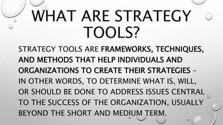 WHAT ARE STRATEGY
TOOLS?
STRATEGY TOOLS ARE FRAMEWORKS, TECHNIQUES,
AND METHODS THAT HELP INDIVIDUALS AND
ORGANIZATIONS TO CREATE THEIR STRATEGIES –
IN OTHER WORDS, TO DETERMINE WHAT IS, WILL,
OR SHOULD BE DONE TO ADDRESS ISSUES CENTRAL
TO THE SUCCESS OF THE ORGANIZATION, USUALLY
BEYOND THE SHORT AND MEDIUM TERM.
 