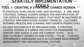 STRATEGY IMPLEMENTATION
TOOLS
TOOL 1: CREATING A STRATEGIC CHANGE AGENDA
• A STRATEGIC PLAN CAN BE LONG AND DETAILED. A ONE-PAGE
STRATEGIC CHANGE AGENDA ENABLES THE IDENTIFICATION OF
THE CRITICAL PERFORMANCE AREAS THAT MUST BE MASTERED IN
STRATEGY IMPLEMENTATION AGAINST FINANCIAL, CUSTOMER,
INTERNAL PROCESS AND LEARNING AND GROWTH PERSPECTIVES.
• AS USED SUCCESSFULLY BY ORGANIZATIONS, A STRATEGIC
CHANGE AGENDA IS A SIMPLE AND EFFECTIVE FRAMEWORK TO
IDENTIFY AND ASSESS IS AND THE CURRENT STATE – “AS IS…”
AND TO PROJECT DESIRED FUTURE STATES – “TO BE…” FOR KEY
PERFORMANCE DIMENSIONS SUCH AS CUSTOMER RELATIONSHIP
MANAGEMENT AND ORGANIZATIONAL CULTURE.
 