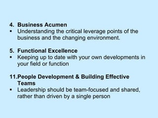 4.  Business Acumen Understanding the critical leverage points of the  business and the changing environment. 5.  Functional Excellence Keeping up to date with your own developments in  your field or function People Development & Building Effective  Teams  Leadership should be team-focused and shared,  rather than driven by a single person 