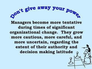Don't give away your power Managers become more tentative during times of significant organizational change.  They grow more cautious, more careful, and more uncertain, regarding the extent of their authority and decision making latitude 