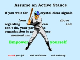 Assume an Active Stance If you wait for  crystal clear signals  from  above regarding  what you can  and can’t do, your part of the  organization is going to lose  momentum. Empower  yourself Attack  your job  with confidence  and authority. “ THE BEST DEFENCE IS A GOOD OFFENCE” 