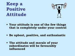 Keep a  Positive  Attitude Your attitude is one of the few things that is completely under your control Be upbeat, positive, and enthusiastic The attitude and morale of your subordinates will be favourably influenced 