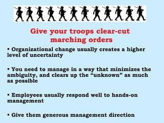 Give your troops clear-cut  marching orders Organizational change usually creates a higher level of uncertainty You need to manage in a way that minimizes the ambiguity, and clears up the “unknown” as much as possible Employees usually respond well to hands-on management Give them generous management direction 