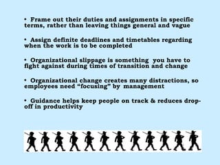 Frame out their duties and assignments in specific terms, rather than leaving things general and vague Assign definite deadlines and timetables regarding when the work is to be completed Organizational slippage is something  you have to fight against during times of transition and change Organizational change creates many distractions, so employees need “focusing” by  management Guidance helps keep people on track & reduces drop-off in productivity 