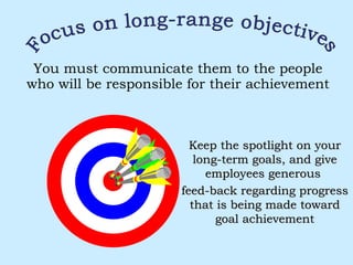 You must communicate them to the people who will be responsible for their achievement Focus on long-range objectives Keep the spotlight on your long-term goals, and give employees generous  feed-back regarding progress that is being made toward goal achievement 