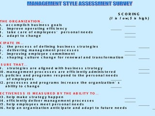 MANAGEMENT STYLE ASSESSMENT SURVEY SCORING (1 is low; 5 is high) I HELP THE ORGANIZATION… 1.  accomplish business goals _______ 2.  improve operating efficiency _______ 3.  take care of employees’ personal needs _______ 4.  adapt to change _______ I PARTICIPATE IN… 5.  the process of defining business strategies _______ 6.  delivering management processes _______ 7.  improving employee commitment _______ 8.  shaping culture change for renewal and transformation _______ I MAKE SURE THAT… 9.  strategies are aligned with business strategy _______ 10. management processes are efficiently administered _______ 11. policies and programs respond to the personal needs   of employees _______ 12. processes and programs increase the organization’s   ability to change _______  MY EFFECTIVENESS IS MEASURED BY THE ABILITY TO… 13. help make strategy happen _______ 14. efficiently deliver management processes _______ 15. help employees meet personal needs _______ 16. help an organization anticipate and adapt to future needs _______ 